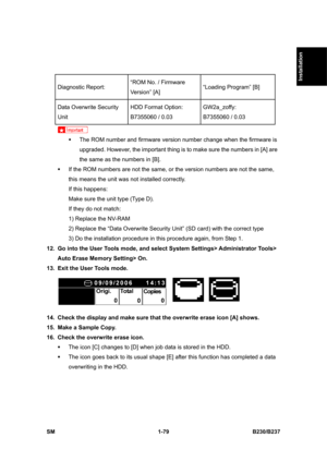 Page 111  
SM 1-79 B230/B237 
Installation 
 
 
Diagnostic Report: “ROM No. / Firmware 
Version” [A] “Loading Program” [B] 
Data Overwrite Security 
Unit  HDD Format Option: 
B7355060 / 0.03 GW2a_zoffy: 
B7355060 / 0.03 
 
ƒ  The ROM number and firmware version number change when the firmware is 
upgraded. However, the important thing is to make sure the numbers in [A] are 
the same as the numbers in [B]. 
ƒ  If the ROM numbers are not the same, or the version numbers are not the same, 
this means the unit was...