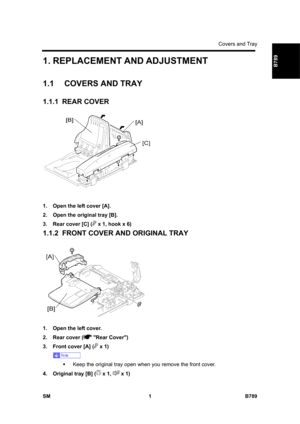 Page 1103Covers and Tray 
SM 1 B789 
B789 1. REPLACEMENT AND ADJUSTMENT 
1.1 COVERS AND TRAY 
1.1.1 REAR COVER 
 
1.  Open the left cover [A]. 
2.  Open the original tray [B]. 
3.  Rear cover [C] (
 x 1, hook x 6) 
1.1.2  FRONT COVER AND ORIGINAL TRAY 
 
1.  Open the left cover. 
2.  Rear cover (
 Rear Cover) 
3.  Front cover [A] (
 x 1) 
 
ƒ  Keep the original tray open when you remove the front cover. 
4.  Original tray [B] (
 x 1,  x 1)  