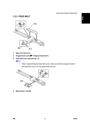 Page 1105Document Feed Components 
SM 3 B789 
B789 
1.2.3 FEED BELT 
 
1.  Open the left cover. 
2.  Original feed unit (
 Original Feed Unit) 
3.  Feed belt cover [A] (spring x 1) 
 
ƒ  When reassembling the feed belt cover, make sure that the projection [B] of 
the feed belt cover is on the guide plate rear [C]. 
 
4.  Belt tension unit [D]  