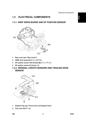 Page 1107Electrical Components 
SM 5 B789 
B789 
1.3 ELECTRICAL COMPONENTS 
1.3.1  ARDF DRIVE BOARD AND DF POSITION SENSOR 
 
1.  Rear cover (see Rear Cover) 
2.  ARDF drive board [A] (
 x 3, all s) 
3.  DF position sensor with bracket [B] (
 x 1,  x 1) 
4.  DF position sensor [C] (hook x 2) 
1.3.2  ORIGINAL LENGTH SENSORS AND TRAILING EDGE 
SENSOR 
 
1.  Original Tray (see Front Cover and Original Tray) 
2.  Tray cover [A] (
 x 3)  