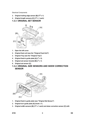 Page 1108Electrical Components 
B789 6  SM 
3.  Original trailing edge sensor [B] ( x 1) 
4.  Original length sensors [C] (
 x 1 each) 
1.3.3 ORIGINAL SET SENSOR 
 
1.  Open the left cover. 
2.  Original feed unit (see the Original Feed Unit) 
3.  Original Tray (see the Original Tray) 
4.  Original feed-in guide plate [A] (
 x 3). 
5.  Original set sensor bracket [B] (
 x 1) 
6.  Original set sensor [C] 
1.3.4  ORIGINAL SIZE SENSORS AND SKEW CORRECTION 
SENSOR 
 
1.  Original feed-in guide plate (see Original Set...