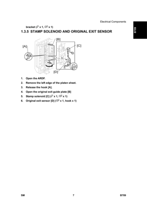 Page 1109Electrical Components 
SM 7 B789 
B789 
bracket ( x 1,  x 1) 
1.3.5  STAMP SOLENOID AND ORIGINAL EXIT SENSOR 
 
1. Open the ARDF. 
2.  Remove the left edge of the platen sheet. 
3.  Release the hook [A]. 
4.  Open the original exit guide plate [B] 
5.  Stamp solenoid [C] (
 x 1,  x 1) 
6.  Original exit sensor [D] (
 x 1, hook x 1)  