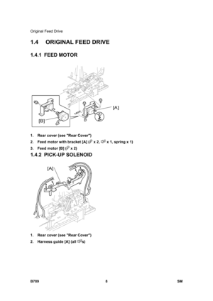 Page 1110Original Feed Drive 
B789 8  SM 
1.4  ORIGINAL FEED DRIVE 
1.4.1 FEED MOTOR 
 
1.  Rear cover (see Rear Cover) 
2.  Feed motor with bracket [A] (
 x 2,  x 1, spring x 1) 
3.  Feed motor [B] (
 x 2) 
1.4.2 PICK-UP SOLENOID 
 
1.  Rear cover (see Rear Cover) 
2.  Harness guide [A] (all 
s)  
