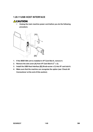 Page 112 
B230/B237 1-80  SM 
1.20.11 USB HOST INTERFACE 
 
ƒ Unplug the main machine power cord before you do the following 
procedure. 
 
1.  If the IEEE1394 unit is installed in I/F Card Slot A, remove it. 
2.  Remove the slot cover [A] from I/F Card Slot A (
 x 2). 
3.  Install the USB Host Interface [B] (Knob-screw x 2) into I/F card slot A. 
4.  Make sure that the machine can recognize the option (see ‘Check All 
Connections’ at the end of this section).  