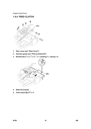 Page 1112Original Feed Drive 
B789 10  SM 
1.4.4 FEED CLUTCH 
 
1.  Rear cover (see Rear Cover) 
2.  Harness guide (see Pick-up Solenoid) 
3.  Bracket [A] (
 x 2,  x 3,  x 1, bushing x 1, spring x 1) 
 
4.  Slide the bracket. 
5.  Feed clutch [B] (
 x 1)  