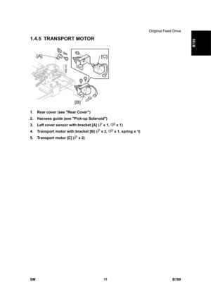 Page 1113Original Feed Drive 
SM 11 B789 
B789 
1.4.5 TRANSPORT MOTOR 
 
1.  Rear cover (see Rear Cover) 
2.  Harness guide (see Pick-up Solenoid) 
3.  Left cover sensor with bracket [A] (
 x 1,  x 1) 
4.  Transport motor with bracket [B] (
 x 2,  x 1, spring x 1) 
5.  Transport motor [C] (
 x 2)  