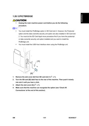 Page 113  
SM 1-81 B230/B237 
Installation 
1.20.12 PICTBRIDGE 
 
ƒ Unplug the main machine power cord before you do the following 
procedure. 
 
ƒ  You must install the PictBridge option in SD Card slot 2. However, the Postscript 
option and the data overwrite security unit option are also installed in SD Card slot 
2. You must do the SD Card Appli move procedure first if you have the postscript 
or data overwrite security unit option installed and you want to install the 
PictBridge unit. 
ƒ  You must install...