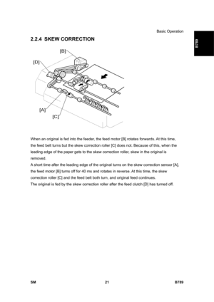 Page 1123Basic Operation 
SM 21 B789 
B789 
2.2.4 SKEW CORRECTION 
 
When an original is fed into the feeder, the feed motor [B] rotates forwards. At this time, 
the feed belt turns but the skew correction roller [C] does not. Because of this, when the 
leading edge of the paper gets to the skew correction roller, skew in the original is 
removed. 
A short time after the leading edge of the original turns on the skew correction sensor [A], 
the feed motor [B] turns off for 40 ms and rotates in reverse. At this...