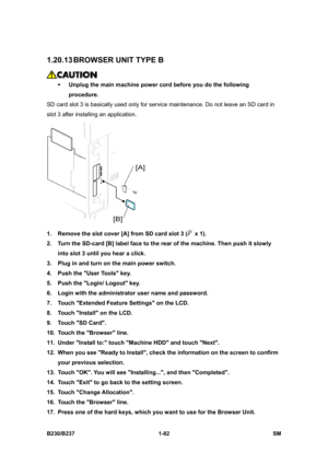 Page 114 
B230/B237 1-82  SM 
1.20.13 BROWSER UNIT TYPE B 
 
ƒ Unplug the main machine power cord before you do the following 
procedure. 
SD card slot 3 is basically used only for service maintenance. Do not leave an SD card in 
slot 3 after installing an application. 
 
1.  Remove the slot cover [A] from SD card slot 3 (
 x 1). 
2.  Turn the SD-card [B] label face to the rear of the machine. Then push it slowly 
into slot 3 until you hear a click. 
3.  Plug in and turn on the main power switch. 
4.  Push the...