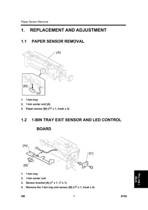 Page 1133Paper Sensor Removal 
SM 1 B790 
B790 
1 Bin Tray 
1.  REPLACEMENT AND ADJUSTMENT 
1.1 PAPER SENSOR REMOVAL 
 
1. 1-bin-tray 
2.  1-bin sorter unit [A] 
3.  Paper sensor [B] (
 x 1, hook x 3) 
 
1.2  1-BIN TRAY EXIT SENSOR AND LED CONTROL 
BOARD 
 
1. 1-bin tray 
2.  1-bin sorter unit 
3.  Sensor bracket [A] (
 x 1,  x 1). 
4.  Remove the 1-bin tray exit sensor [B] (
 x 1, hook x 4)  