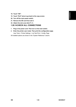 Page 115  
SM 1-83 B230/B237 
Installation 
18. Touch OK. 
19.  Touch Exit twice to go back to the copy screen. 
20.  Turn off the main power switch. 
21.  Remove the SD card from slot 3. 
22.  Attach the slot cover [A] (
x 1). 
1.20.14 CHECK  ALL CONNECTIONS 
1.  Plug in the power cord. Then turn on the main switch. 
2.  Enter the printer user mode. Then print the configuration page. 
User Tools > Printer Settings > List Test Print > Config. Page 
All installed options are shown in the “System Reference”...