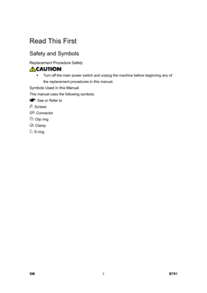 Page 1143 
SM i B791 
Read This First 
Safety and Symbols 
Replacement Procedure Safety 
 
ƒ  Turn off the main power switch and unplug the machine before beginning any of 
the replacement procedures in this manual. 
Symbols Used in this Manual 
This manual uses the following symbols. 
: See or Refer to 
: Screws 
: Connector 
: Clip ring 
: Clamp 
: E-ring  