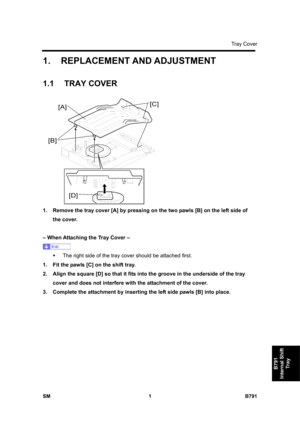 Page 1145Tray Cover 
SM 1 B791 
B791 
Internal Shift 
Tray 
1.  REPLACEMENT AND ADJUSTMENT 
1.1 TRAY COVER 
 
1.  Remove the tray cover [A] by pressing on the two pawls [B] on the left side of 
the cover. 
 
– When Attaching the Tray Cover – 
 
ƒ  The right side of the tray cover should be attached first. 
1.  Fit the pawls [C] on the shift tray. 
2.  Align the square [D] so that it fits into the groove in the underside of the tray 
cover and does not interfere with the attachment of the cover. 
3.  Complete the...