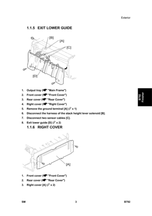 Page 1155Exterior 
SM 3 B792 
B792 
Finisher 
1.1.5 EXIT LOWER GUIDE 
 
1. Output tray (
 Main Frame) 
2.  Front cover (
 Front Cover) 
3.  Rear cover (
 Rear Cover) 
4.  Right cover (
 Right Cover) 
5.  Remove the ground terminal [A] (
 x 1) 
6.  Disconnect the harness of the stack height lever solenoid [B]. 
7.  Disconnect two sensor cables [C]. 
8.  Exit lower guide [D] (
 x 2) 
1.1.6 RIGHT COVER 
 
1.  Front cover (
 Front Cover) 
2.  Rear cover (
 Rear Cover) 
3.  Right cover [A] (
 x 2)  