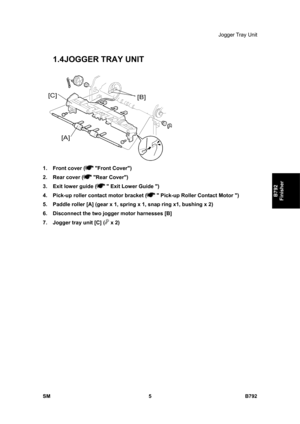 Page 1157Jogger Tray Unit 
SM 5 B792 
B792 
Finisher 
1.4 JOGGER TRAY UNIT 
 
1.  Front cover (
 Front Cover) 
2.  Rear cover (
 Rear Cover) 
3.  Exit lower guide (
  Exit Lower Guide ) 
4.  Pick-up roller contact motor bracket (
  Pick-up Roller Contact Motor ) 
5.  Paddle roller [A] (gear x 1, spring x 1, snap ring x1, bushing x 2)  
6.  Disconnect the two jogger motor harnesses [B] 
7.  Jogger tray unit [C] (
 x 2)  