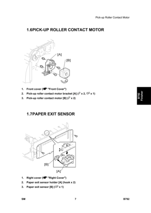 Page 1159Pick-up Roller Contact Motor 
SM 7 B792 
B792 
Finisher 
1.6 PICK-UP ROLLER CONTACT MOTOR 
 
1.  Front cover (
 Front Cover) 
2.  Pick-up roller contact motor bracket [A] (
 x 2,  x 1) 
3.  Pick-up roller contact motor [B] (
 x 2) 
 
 
1.7 PAPER EXIT SENSOR  
 
1.  Right cover (
 Right Cover) 
2.  Paper exit sensor holder [A] (hook x 2) 
3.  Paper exit sensor [B] (
 x 1)  