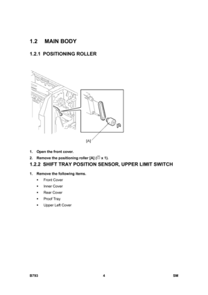 Page 1184B793 4  SM 
1.2 MAIN BODY 
1.2.1 POSITIONING ROLLER 
 
1.  Open the front cover. 
2.  Remove the positioning roller [A] (
 x 1). 
1.2.2  SHIFT TRAY POSITION SENSOR, UPPER LIMIT SWITCH 
1.  Remove the following items. 
ƒ Front Cover 
ƒ Inner Cover 
ƒ Rear Cover 
ƒ Proof Tray 
ƒ  Upper Left Cover  