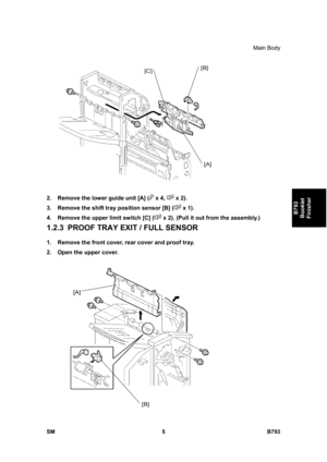 Page 1185Main Body 
SM 5 B793 
B793 
Booklet 
Finisher 
 
2.  Remove the lower guide unit [A] (
 x 4,  x 2). 
3.  Remove the shift tray position sensor [B] (
 x 1). 
4.  Remove the upper limit switch [C] (
 x 2). (Pull it out from the assembly.) 
1.2.3  PROOF TRAY EXIT / FULL SENSOR 
1.  Remove the front cover, rear cover and proof tray. 
2.  Open the upper cover.  
  