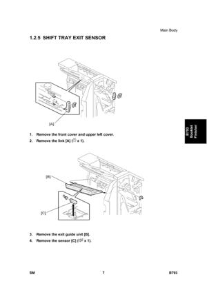 Page 1187Main Body 
SM 7 B793 
B793 
Booklet 
Finisher 
1.2.5  SHIFT TRAY EXIT SENSOR 
 
1.  Remove the front cover and upper left cover. 
2.  Remove the link [A] (
 x 1).   
 
3.  Remove the exit guide unit [B]. 
4.  Remove the sensor [C] (
 x 1).  