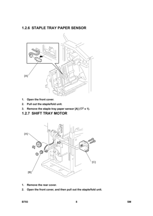 Page 1188B793 8  SM 
1.2.6  STAPLE TRAY PAPER SENSOR 
 
1.  Open the front cover. 
2.  Pull out the staple/fold unit. 
3.  Remove the staple tray paper sensor [A] (
 x 1). 
1.2.7  SHIFT TRAY MOTOR 
 
1.  Remove the rear cover. 
2.  Open the front cover, and then pull out the staple/fold unit.  