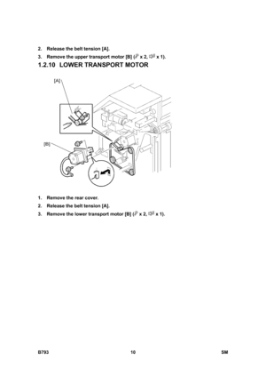 Page 1190B793 10  SM 
2.  Release the belt tension [A]. 
3.  Remove the upper transport motor [B] (
 x 2,  x 1). 
1.2.10 LOWER TRANSPORT MOTOR 
 
1.  Remove the rear cover. 
2.  Release the belt tension [A]. 
3.  Remove the lower transport motor [B] (
 x 2,  x 1).    