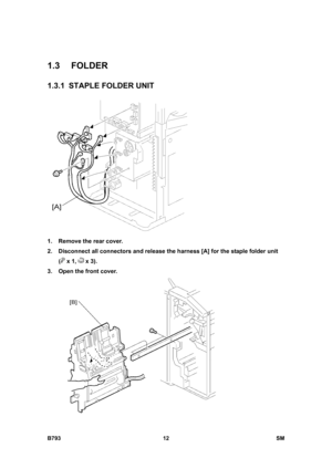 Page 1192B793 12  SM 
1.3 FOLDER 
1.3.1 STAPLE FOLDER UNIT 
 
1.  Remove the rear cover. 
2.  Disconnect all connectors and release the harness [A] for the staple folder unit 
(
 x 1,  x 3). 
3.  Open the front cover.   
  