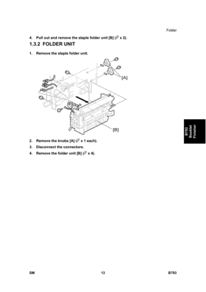 Page 1193Folder 
SM 13 B793 
B793 
Booklet 
Finisher 
4.  Pull out and remove the staple folder unit [B] ( x 2). 
1.3.2 FOLDER UNIT 
1.  Remove the staple folder unit. 
 
2.  Remove the knobs [A] (
 x 1 each). 
3. Disconnect the connectors. 
4.  Remove the folder unit [B] (
 x 4).    