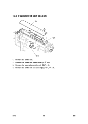 Page 1194B793 14  SM 
1.3.3 FOLDER UNIT EXIT SENSOR 
 
1.  Remove the folder unit. 
2.  Remove the folder unit upper cover [A] (
 x 1). 
3.  Remove the lower clamp roller unit [B] (
 x 4). 
4.  Remove the folder unit exit sensor [C] (
 x 1,  x 1).  