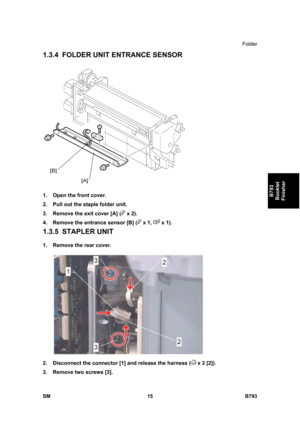 Page 1195Folder 
SM 15 B793 
B793 
Booklet 
Finisher 
1.3.4 FOLDER UNIT ENTRANCE SENSOR 
 
1.  Open the front cover. 
2.  Pull out the staple folder unit. 
3.  Remove the exit cover [A] (
 x 2). 
4.  Remove the entrance sensor [B] (
 x 1,  x 1). 
1.3.5 STAPLER UNIT 
1.  Remove the rear cover. 
 
2.  Disconnect the connector [1] and release the harness (
 x 2 [2]). 
3.  Remove two screws [3].  