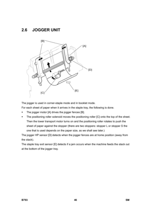 Page 1226B793 46  SM 
2.6 JOGGER UNIT 
 
The jogger is used in corner-staple mode and in booklet mode. 
For each sheet of paper when it arrives in the staple tray, the following is done. 
ƒ  The jogger motor [A] drives the jogger fences [B]. 
ƒ  The positioning roller solenoid moves the positioning roller [C] onto the top of the sheet. 
Then the lower transport motor turns on and the positioning roller rotates to push the 
sheet of paper against the stopper (there are two stoppers: stopper L or stopper S the 
one...