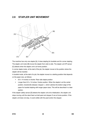 Page 1228B793 48  SM 
2.8  STAPLER UNIT MOVEMENT 
 
The machine has only one stapler [A]. It does stapling for booklets and for corner stapling. 
The stapler unit motor [B] moves the stapler from side to side. The stapler unit HP sensor 
[C] detects when the stapler unit is at home position. 
In corner staple mode, at the start of the job, the stapler moves to the position where the 
stapler will be inserted. 
In booklet mode, at the start of a job, the stapler moves to a starting position that depends 
on the...