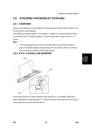 Page 1229Stacking for Booklet Stapling 
SM 49 B793 
B793 
Booklet 
Finisher 
2.9  STACKING FOR BOOKLET STAPLING 
2.9.1 OVERVIEW 
There are two stoppers near the stapler unit. These stoppers hold the stack of paper in the 
correct position during stacking. 
The stoppers are called ‘stopper S’ and ‘stopper L’. Stopper S is used for legal size paper, 
or shorter than 8.5 x 14 inches. Stopper L is used for paper that is longer than 8.5 x 14 
inches. 
 
ƒ  In corner stapling mode, the pawl on the stack feed-out belt...