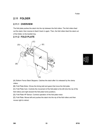 Page 1233Folder 
SM 53 B793 
B793 
Booklet 
Finisher 
2.11 FOLDER 
2.11.1 OVERVIEW 
The fold plate pushes the stack into the nip between the fold rollers. The fold rollers feed 
out the stack, then reverse to feed it back in again. Then, the fold rollers feed the stack out 
of the folder, to the booklet tray. 
2.11.2 FOLD PLATE 
 
[A]: Bottom Fence Stack Stoppers. Catches the stack after it is released by the clamp 
rollers. 
[B]: Fold Plate Motor. Drives the timing belt and gears that move the fold plate. 
[C]:...