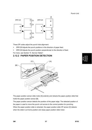 Page 1237Punch Unit 
SM 57 B793 
B793 
Booklet 
Finisher 
 
These SP codes adjust the punch hole alignment:  
ƒ  SP6128 Adjusts the punch positions in the direction of paper feed. 
ƒ  SP6129 Adjusts the punch position perpendicular to the direction of feed. 
For more, see Section 5. Service Tables. 
2.12.2 PAPER POSITION DETECTION 
 
The paper position sensor slide motor [A] extends and retracts the paper position slide that 
holds the paper position sensor [B].  
The paper position sensor detects the position of...