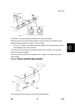 Page 1239Punch Unit 
SM 59 B793 
B793 
Booklet 
Finisher 
 
The timing for 2-hole punching [E] is different from 3-hole punching [F]. 
When the punch unit is at the punching position, the punch motor turns until the encoder 
detects the starting position for 2-hole or 3-hole punching. 
ƒ  This is the ‘1’ position in the diagrams (the first diagram is for 2-hole punching, and the 
second diagram is for 3-hole punching). 
Then, the punch drive motor turns counter-clockwise to the ‘2’ position. This movement...