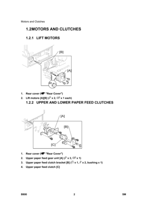 Page 1246Motors and Clutches 
B800 2  SM 
1.2 MOTORS AND CLUTCHES 
1.2.1 LIFT MOTORS 
 
1.  Rear cover (
 Rear Cover) 
2.  Lift motors [A][B] (
 x 2,  x 1 each) 
1.2.2  UPPER AND LOWER PAPER FEED CLUTCHES 
 
1.  Rear cover (
 Rear Cover) 
2.  Upper paper feed gear unit [A] (
 x 3,  x 1) 
3.  Upper paper feed clutch bracket [B] (
 x 1,  x 2, bushing x 1) 
4.  Upper paper feed clutch [C]   