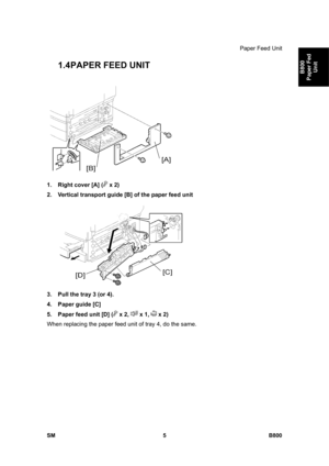 Page 1249Paper Feed Unit 
SM 5 B800 
B800 
Paper Fed 
Unit 
1.4 PAPER FEED UNIT 
 
1.  Right cover [A] (
 x 2) 
2.  Vertical transport guide [B] of the paper feed unit 
 
3.  Pull the tray 3 (or 4). 
4.  Paper guide [C] 
5.  Paper feed unit [D] (
 x 2,  x 1,  x 2) 
When replacing the paper feed unit of tray 4, do the same.  