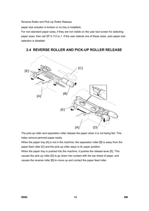 Page 1256Reverse Roller and Pick-Up Roller Release 
B800 12  SM 
paper size actuator is broken or no tray is installed). 
For non-standard paper sizes, if they are not visible on the user tool screen for selecting 
paper sizes, then set SP 5-112 to 1. If the user selects one of these sizes, auto paper size 
selection is disabled. 
 
2.4  REVERSE ROLLER AND PICK-UP ROLLER RELEASE 
 
The pick-up roller and separation roller release the paper when it is not being fed. This 
helps remove jammed paper easily. 
When...