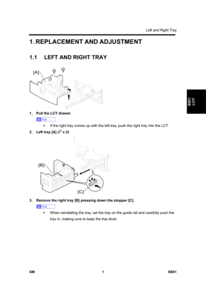 Page 1267Left and Right Tray 
SM 1 B801 
B801 
LCIT 
1. REPLACEMENT AND ADJUSTMENT 
1.1  LEFT AND RIGHT TRAY 
 
1.  Pull the LCT drawer. 
 
ƒ  If the right tray comes up with the left tray, push the right tray into the LCT. 
2.  Left tray [A] (
 x 2) 
 
3.  Remove the right tray [B] pressing down the stopper [C]. 
 
ƒ  When reinstalling the tray, set the tray on the guide rail and carefully push the 
tray in, making sure to keep the tray level.  