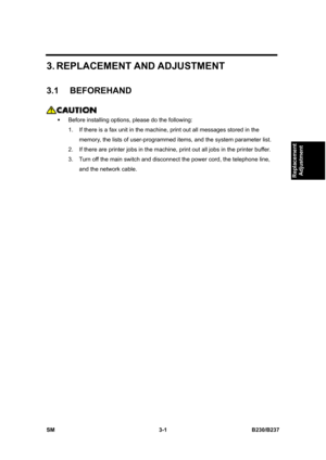 Page 129 
SM 3-1 B230/B237 
Replacement 
Adjustment 
3. REPLACEMENT AND ADJUSTMENT 
3.1 BEFOREHAND 
 
ƒ  Before installing options, please do the following: 
1.  If there is a fax unit in the machine, print out all messages stored in the 
memory, the lists of user-programmed items, and the system parameter list. 
2.  If there are printer jobs in the machine, print out all jobs in the printer buffer. 
3.  Turn off the main switch and disconnect the power cord, the telephone line, 
and the network cable.  