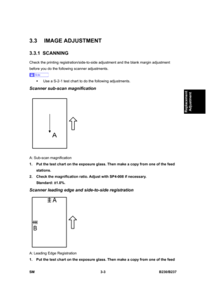 Page 131 
SM 3-3 B230/B237 
Replacement 
Adjustment 
3.3 IMAGE ADJUSTMENT 
3.3.1 SCANNING 
Check the printing registration/side-to-side adjustment and the blank margin adjustment 
before you do the following scanner adjustments. 
 
ƒ  Use a S-2-1 test chart to do the following adjustments. 
Scanner sub-scan magnification 
 
A: Sub-scan magnification 
1.  Put the test chart on the exposure glass. Then make a copy from one of the feed 
stations. 
2.  Check the magnification ratio. Adjust with SP4-008 if necessary....