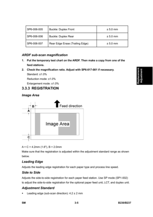 Page 133 
SM 3-5 B230/B237 
Replacement 
Adjustment 
SP6-006-005  Buckle: Duplex Front  ± 5.0 mm 
SP6-006-006  Buckle: Duplex Rear  ± 5.0 mm 
SP6-006-007  Rear Edge Erase (Trailing Edge)  ± 5.0 mm 
 
ARDF sub-scan magnification 
1.  Put the temporary test chart on the ARDF. Then make a copy from one of the 
feed stations. 
2.  Check the magnification ratio. Adjust with SP6-017-001 if necessary.   
Standard: ±1.0% 
Reduction mode: ±1.0%   
Enlargement mode: ±1.0% 
3.3.3 REGISTRATION 
Image Area 
 
A = C = 4.2mm...