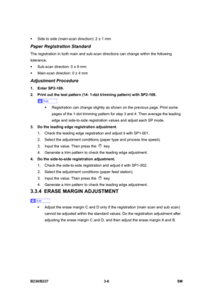 Page 134 
B230/B237 3-6  SM 
ƒ  Side to side (main-scan direction): 2 ± 1 mm 
Paper Registration Standard 
The registration in both main and sub-scan directions can change within the following 
tolerance. 
ƒ  Sub-scan direction: 0 ± 9 mm 
ƒ  Main-scan direction: 0 ± 4 mm 
Adjustment Procedure 
1. Enter SP2-109. 
2.  Print out the test pattern (14: 1-dot trimming pattern) with SP2-109. 
 
ƒ  Registration can change slightly as shown on the previous page. Print some 
pages of the 1-dot trimming pattern for step 3...