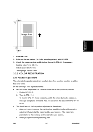 Page 135 
SM 3-7 B230/B237 
Replacement 
Adjustment 
 
1. Enter SP2-109. 
2.  Print out the test pattern (14: 1-dot trimming pattern) with SP2-109. 
3.  Check the erase margin A and B. Adjust them with SP2-103 if necessary. 
Leading edge: 1.5 to 5.0 mm,   
Side-to-side:0.5 to 4.0 mm,   
Trailing edge: 0.5 to 0.6 mm 
3.3.5 COLOR REGISTRATION 
Line Position Adjustment 
The automatic line position adjustment usually is done for a specified condition to get the 
best color prints.   
Do the following if color...