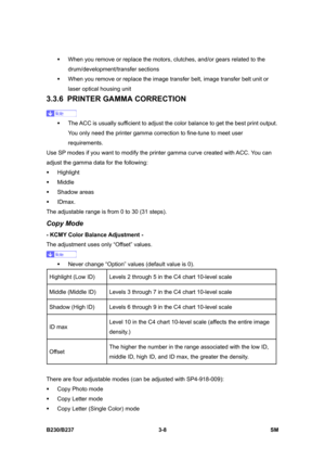 Page 136 
B230/B237 3-8  SM 
ƒ  When you remove or replace the motors, clutches, and/or gears related to the 
drum/development/transfer sections 
ƒ  When you remove or replace the image transfer belt, image transfer belt unit or 
laser optical housing unit 
3.3.6 PRINTER GAMMA CORRECTION 
 
ƒ  The ACC is usually sufficient to adjust the color balance to get the best print output. 
You only need the printer gamma correction to fine-tune to meet user 
requirements. 
Use SP modes if you want to modify the printer...