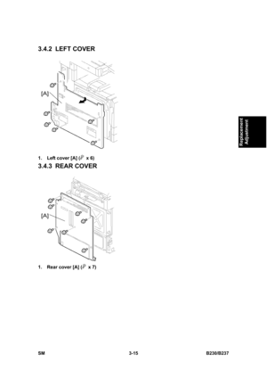 Page 143 
SM 3-15 B230/B237 
Replacement 
Adjustment 
3.4.2 LEFT COVER 
 
1.  Left cover [A] (
 x 6) 
3.4.3 REAR COVER 
 
1.  Rear cover [A] (
 x 7)  