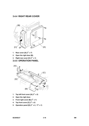 Page 144 
B230/B237 3-16  SM 
3.4.4  RIGHT REAR COVER 
 
1.  Rear cover [A] (
 x 7) 
2.  Open the right door [B]. 
3.  Right rear cover [C] (
 x 1) 
3.4.5 OPERATION PANEL 
 
1.  Top left front cover [A] (
 x 2) 
2.  Open the right door. 
3.  Front right cover [B] (
 x 1) 
4.  Top front cover [C] (
 x 2) 
5.  Operation panel [D] (
 x 2,  x 1)  