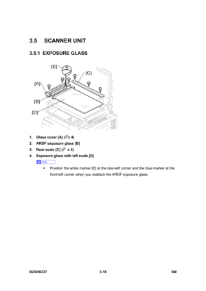 Page 146 
B230/B237 3-18  SM 
3.5 SCANNER UNIT 
3.5.1 EXPOSURE GLASS 
 
1.  Glass cover [A] (
x 4) 
2.  ARDF exposure glass [B]   
3.  Rear scale [C] (
 x 3) 
4.  Exposure glass with left scale [D] 
 
ƒ  Position the white marker [E] at the rear-left corner and the blue marker at the 
front-left corner when you reattach the ARDF exposure glass.  