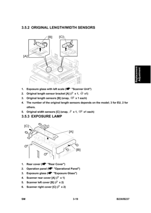 Page 147 
SM 3-19 B230/B237 
Replacement 
Adjustment 
3.5.2  ORIGINAL LENGTH/WIDTH SENSORS 
 
1.  Exposure glass with left scale (
 Scanner Unit) 
2.  Original length sensor bracket [A] (
 x 1,  x1) 
3.  Original length sensors [B] (snap, 
  x 1 each) 
4.  The number of the original length sensors depends on the model; 3 for EU, 2 for 
others. 
5.  Original width sensors [C] (snap, 
 x 1,  x1 each) 
3.5.3 EXPOSURE LAMP 
 
1.  Rear cover (
 Rear Cover) 
2.  Operation panel (
 Operational Panel) 
3.  Exposure...