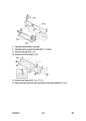 Page 148 
B230/B237 3-20  SM 
 
7.  Operation panel bottom cover [D] 
8.  Operation panel support brackets [E] (
  x 2 each) 
9.  Scanner left stay [F] (
 x 2) 
10.  Scanner front frame [G] (
 x 6) 
 
11.  Scanner rear frame [H] (
 x 9,  x 1) 
12.  Disconnect the exposure lamp cable [I] from the lamp stabilizer (
 x 2).  